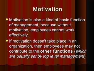 MotivationMotivation
Motivation is also a kind of basic functionMotivation is also a kind of basic function
of management, because withoutof management, because without
motivation, employees cannot workmotivation, employees cannot work
effectively.effectively.
If motivation doesn't take place in anIf motivation doesn't take place in an
organization, then employees may notorganization, then employees may not
contribute to thecontribute to the other functionsother functions ((whichwhich
are usually set by top level managementare usually set by top level management))
 