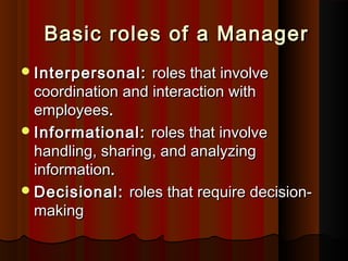 Basic roles of a ManagerBasic roles of a Manager
Interpersonal:Interpersonal: roles that involveroles that involve
coordination and interaction withcoordination and interaction with
employeesemployees..
Informational:Informational: roles that involveroles that involve
handling, sharing, and analyzinghandling, sharing, and analyzing
informationinformation..
Decisional:Decisional: roles that require decision-roles that require decision-
makingmaking
 
