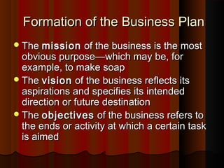 Formation of the Business PlanFormation of the Business Plan
TheThe missionmission of the business is the mostof the business is the most
obvious purposeobvious purpose——which may be, forwhich may be, for
example, to make soapexample, to make soap
TheThe visionvision of the business reflects itsof the business reflects its
aspirations and specifies its intendedaspirations and specifies its intended
direction or future destinationdirection or future destination
TheThe objectivesobjectives of the business refers toof the business refers to
the ends or activity at which a certain taskthe ends or activity at which a certain task
is aimedis aimed
 