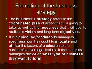 Formation of the businessFormation of the business
strategystrategy
 TheThe business's strategybusiness's strategy refers to therefers to the
coordinated plancoordinated plan of action that it is going toof action that it is going to
take, as well as thetake, as well as the resourcesresources that it will use, tothat it will use, to
realize itsrealize its visionvision and long-termand long-term objectivesobjectives..
 It is aIt is a guideline/roadmapguideline/roadmap to managers,to managers,
specifying how they ought tospecifying how they ought to allocateallocate andand
utilizeutilize the factors of production to thethe factors of production to the
business's advantage. Initially, it could help thebusiness's advantage. Initially, it could help the
managers decide onmanagers decide on what type of businesswhat type of business
they want to formthey want to form
 