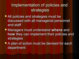 Implementation of policies andImplementation of policies and
strategiesstrategies
All policies and strategies must beAll policies and strategies must be
discussed with all managerial personneldiscussed with all managerial personnel
and staffand staff
Managers must understandManagers must understand wherewhere andand
howhow they can implement their policies andthey can implement their policies and
strategiesstrategies
A plan of action must be devised for eachA plan of action must be devised for each
departmentdepartment
 
