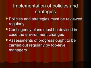 Implementation of policies andImplementation of policies and
strategiesstrategies
Policies and strategies must be reviewedPolicies and strategies must be reviewed
regularlyregularly
Contingency plans must be devised inContingency plans must be devised in
case the environment changescase the environment changes
Assessments of progress ought to beAssessments of progress ought to be
carried out regularly by top-levelcarried out regularly by top-level
managersmanagers
 