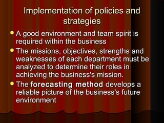 Implementation of policies andImplementation of policies and
strategiesstrategies
A good environment and team spirit isA good environment and team spirit is
required within the businessrequired within the business
The missions, objectives, strengths andThe missions, objectives, strengths and
weaknesses of each department must beweaknesses of each department must be
analyzed to determine their roles inanalyzed to determine their roles in
achieving the business's mission.achieving the business's mission.
TheThe forecasting methodforecasting method develops adevelops a
reliable picture of the business's futurereliable picture of the business's future
environmentenvironment
 
