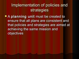 Implementation of policies andImplementation of policies and
strategiesstrategies
AA planning unitplanning unit must be created tomust be created to
ensure that all plans are consistent andensure that all plans are consistent and
that policies and strategies are aimed atthat policies and strategies are aimed at
achieving the same mission andachieving the same mission and
objectivesobjectives
 