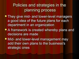 Policies and strategies in thePolicies and strategies in the
planning processplanning process
They give mid- and lower-level managersThey give mid- and lower-level managers
a good idea of the future plans for eacha good idea of the future plans for each
department in an organizationdepartment in an organization
A framework is created whereby plans andA framework is created whereby plans and
decisions are madedecisions are made
Mid- and lower-level management mayMid- and lower-level management may
add their own plans to the business'sadd their own plans to the business's
strategic onesstrategic ones
 