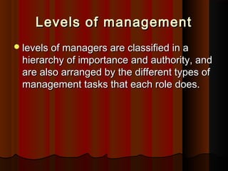Levels of managementLevels of management
levels of managers are classified in alevels of managers are classified in a
hierarchy of importance and authority, andhierarchy of importance and authority, and
are also arranged by the different types ofare also arranged by the different types of
management tasks that each role does.management tasks that each role does.
 