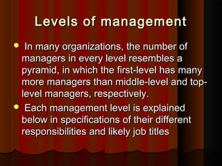 Levels of managementLevels of management
 In many organizations, the number ofIn many organizations, the number of
managers in every level resembles amanagers in every level resembles a
pyramid, in which the first-level has manypyramid, in which the first-level has many
more managers than middle-level and top-more managers than middle-level and top-
level managers, respectively.level managers, respectively.
 Each management level is explainedEach management level is explained
below in specifications of their differentbelow in specifications of their different
responsibilities and likely job titlesresponsibilities and likely job titles
 