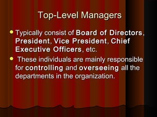 Top-Level ManagersTop-Level Managers
Typically consist ofTypically consist of Board of DirectorsBoard of Directors ,,
PresidentPresident,, Vice PresidentVice President,, ChiefChief
Executive OfficersExecutive Officers , etc., etc.
 These individuals are mainly responsibleThese individuals are mainly responsible
forfor controllingcontrolling andand overseeingoverseeing all theall the
departments in the organization.departments in the organization.
 