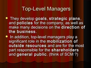 Top-Level ManagersTop-Level Managers
 They developThey develop goalsgoals,, strategic plansstrategic plans ,,
andand policiespolicies for the company, as well asfor the company, as well as
make many decisions on themake many decisions on the direction ofdirection of
the businessthe business..
 In addition, top-level managers play aIn addition, top-level managers play a
significant role in thesignificant role in the mobilization ofmobilization of
outside resourcesoutside resources and are for the mostand are for the most
part responsible for thepart responsible for the shareholdersshareholders
andand general publicgeneral public. (think of SCM ?). (think of SCM ?)
 