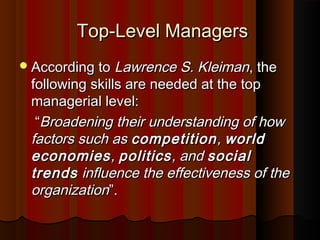 Top-Level ManagersTop-Level Managers
According toAccording to Lawrence S. KleimanLawrence S. Kleiman, the, the
following skills are needed at the topfollowing skills are needed at the top
managerial level:managerial level:
““Broadening their understanding of howBroadening their understanding of how
factors such asfactors such as competitioncompetition,, worldworld
economieseconomies,, politicspolitics, and, and socialsocial
trendstrends influence the effectiveness of theinfluence the effectiveness of the
organizationorganization””..
 