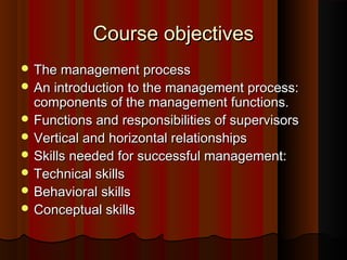 Course objectivesCourse objectives
 The management processThe management process
 An introduction to the management process:An introduction to the management process:
components of the management functions.components of the management functions.
 Functions and responsibilities of supervisorsFunctions and responsibilities of supervisors
 Vertical and horizontal relationshipsVertical and horizontal relationships
 Skills needed for successful management:Skills needed for successful management:
 Technical skillsTechnical skills
 Behavioral skillsBehavioral skills
 Conceptual skillsConceptual skills
 