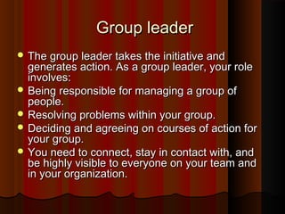 Group leaderGroup leader
 The group leader takes the initiative andThe group leader takes the initiative and
generates action. As a group leader, your rolegenerates action. As a group leader, your role
involves:involves:
 Being responsible for managing a group ofBeing responsible for managing a group of
people.people.
 Resolving problems within your group.Resolving problems within your group.
 Deciding and agreeing on courses of action forDeciding and agreeing on courses of action for
your group.your group.
 You need to connect, stay in contact with, andYou need to connect, stay in contact with, and
be highly visible to everyone on your team andbe highly visible to everyone on your team and
in your organization.in your organization.
 