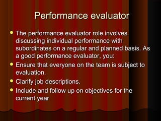 Performance evaluatorPerformance evaluator
 The performance evaluator role involvesThe performance evaluator role involves
discussing individual performance withdiscussing individual performance with
subordinates on a regular and planned basis. Assubordinates on a regular and planned basis. As
a good performance evaluator, you:a good performance evaluator, you:
 Ensure that everyone on the team is subject toEnsure that everyone on the team is subject to
evaluation.evaluation.
 Clarify job descriptions.Clarify job descriptions.
 Include and follow up on objectives for theInclude and follow up on objectives for the
current yearcurrent year
 