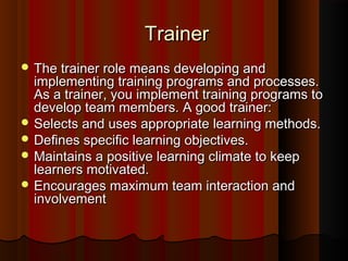 TrainerTrainer
 The trainer role means developing andThe trainer role means developing and
implementing training programs and processes.implementing training programs and processes.
As a trainer, you implement training programs toAs a trainer, you implement training programs to
develop team members. A good trainer:develop team members. A good trainer:
 Selects and uses appropriate learning methods.Selects and uses appropriate learning methods.
 Deﬁnes speciﬁc learning objectives.Deﬁnes speciﬁc learning objectives.
 Maintains a positive learning climate to keepMaintains a positive learning climate to keep
learners motivated.learners motivated.
 Encourages maximum team interaction andEncourages maximum team interaction and
involvementinvolvement
 