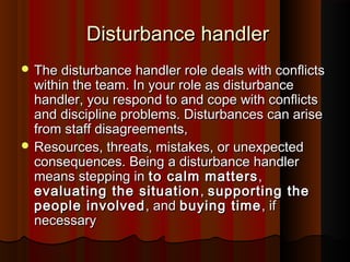 Disturbance handlerDisturbance handler
 The disturbance handler role deals with conﬂictsThe disturbance handler role deals with conﬂicts
within the team. In your role as disturbancewithin the team. In your role as disturbance
handler, you respond to and cope with conﬂictshandler, you respond to and cope with conﬂicts
and discipline problems. Disturbances can ariseand discipline problems. Disturbances can arise
from staff disagreements,from staff disagreements,
 Resources, threats, mistakes, or unexpectedResources, threats, mistakes, or unexpected
consequences. Being a disturbance handlerconsequences. Being a disturbance handler
means stepping inmeans stepping in to calm mattersto calm matters ,,
evaluating the situationevaluating the situation ,, supporting thesupporting the
people involvedpeople involved , and, and buying timebuying time, if, if
necessarynecessary
 