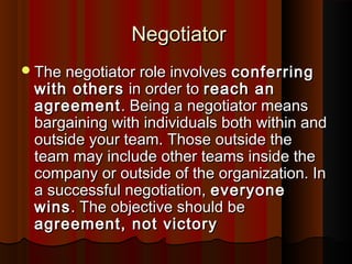 NegotiatorNegotiator
The negotiator role involvesThe negotiator role involves conferringconferring
with otherswith others in order toin order to reach anreach an
agreementagreement. Being a negotiator means. Being a negotiator means
bargaining with individuals both within andbargaining with individuals both within and
outside your team. Those outside theoutside your team. Those outside the
team may include other teams inside theteam may include other teams inside the
company or outside of the organization. Incompany or outside of the organization. In
a successful negotiation,a successful negotiation, everyoneeveryone
winswins. The objective should be. The objective should be
agreement, not victoryagreement, not victory
 
