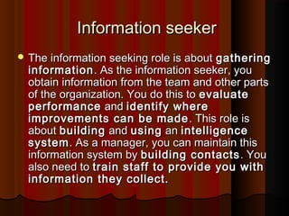 Information seekerInformation seeker
 The information seeking role is aboutThe information seeking role is about gatheringgathering
informationinformation. As the information seeker, you. As the information seeker, you
obtain information from the team and other partsobtain information from the team and other parts
of the organization. You do this toof the organization. You do this to evaluateevaluate
performanceperformance andand identify whereidentify where
improvements can be madeimprovements can be made . This role is. This role is
aboutabout buildingbuilding andand usingusing anan intelligenceintelligence
systemsystem. As a manager, you can maintain this. As a manager, you can maintain this
information system byinformation system by building contactsbuilding contacts . You. You
also need toalso need to train staff to provide you withtrain staff to provide you with
information they collect.information they collect.
 