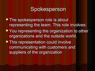 SpokespersonSpokesperson
The spokesperson role is aboutThe spokesperson role is about
representing the team. This role involves:representing the team. This role involves:
You representing the organization to otherYou representing the organization to other
organizations and the outside world.organizations and the outside world.
This representation could involveThis representation could involve
communicating with customers andcommunicating with customers and
suppliers of the organizationsuppliers of the organization
 