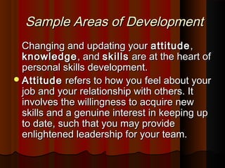 Sample Areas of DevelopmentSample Areas of Development
Changing and updating yourChanging and updating your attitudeattitude,,
knowledgeknowledge, and, and skillsskills are at the heart ofare at the heart of
personal skills development.personal skills development.
AttitudeAttitude refers to how you feel about yourrefers to how you feel about your
job and your relationship with others. Itjob and your relationship with others. It
involves the willingness to acquire newinvolves the willingness to acquire new
skills and a genuine interest in keeping upskills and a genuine interest in keeping up
to date, such that you may provideto date, such that you may provide
enlightened leadership for your team.enlightened leadership for your team.
 