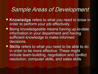 Sample Areas of DevelopmentSample Areas of Development
 KnowledgeKnowledge refers to what you need to know inrefers to what you need to know in
order to perform your job effectively.order to perform your job effectively.
 Being knowledgeable means having up-to-dateBeing knowledgeable means having up-to-date
information in your department and havinginformation in your department and having
sufficient knowledge to make informedsufficient knowledge to make informed
decisions.decisions.
 SkillsSkills refers to what you need to be able to dorefers to what you need to be able to do
in order to be more effective. These mightin order to be more effective. These might
include team-building, negotiation and conﬂictinclude team-building, negotiation and conﬂict
resolution, computer skills, and sales skillsresolution, computer skills, and sales skills
 