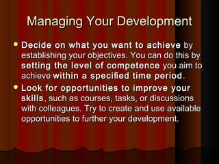 Managing Your DevelopmentManaging Your Development
 Decide on what you want to achieveDecide on what you want to achieve byby
establishing your objectives. You can do this byestablishing your objectives. You can do this by
setting the level of competencesetting the level of competence you aim toyou aim to
achieveachieve within a speciﬁed time periodwithin a speciﬁed time period ..
 Look for opportunities to improve yourLook for opportunities to improve your
skillsskills, such as courses, tasks, or discussions, such as courses, tasks, or discussions
with colleagues. Try to create and use availablewith colleagues. Try to create and use available
opportunities to further your development.opportunities to further your development.
 
