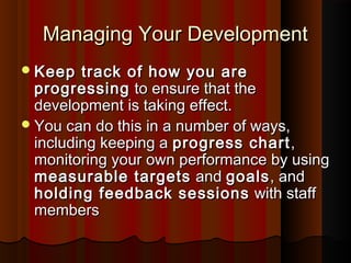 Managing Your DevelopmentManaging Your Development
Keep track of how you areKeep track of how you are
progressingprogressing to ensure that theto ensure that the
development is taking effect.development is taking effect.
You can do this in a number of ways,You can do this in a number of ways,
including keeping aincluding keeping a progress chartprogress chart,,
monitoring your own performance by usingmonitoring your own performance by using
measurable targetsmeasurable targets andand goalsgoals, and, and
holding feedback sessionsholding feedback sessions with staffwith staff
membersmembers
 
