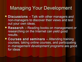 Managing Your DevelopmentManaging Your Development
 DiscussionsDiscussions –– Talk with other managers andTalk with other managers and
non-managers to discover their views and testnon-managers to discover their views and test
out your own ideas.out your own ideas.
 ResearchResearch –– Reading books on management orReading books on management or
researching on the Internet can yield goodresearching on the Internet can yield good
results.results.
 Courses and seminarsCourses and seminars –– Attending trainingAttending training
courses, taking online courses, and participatingcourses, taking online courses, and participating
inin management development programsmanagement development programs are goodare good
for ideasfor ideas
 