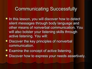 Communicating SuccessfullyCommunicating Successfully
 In this lesson, you will discover how to detectIn this lesson, you will discover how to detect
silent messages through body language andsilent messages through body language and
other means of nonverbal communication. Youother means of nonverbal communication. You
will also bolster your listening skills throughwill also bolster your listening skills through
active listening. You will:active listening. You will:
 Discover the key principles of nonverbalDiscover the key principles of nonverbal
communication.communication.
 Examine the concept of active listening.Examine the concept of active listening.
 Discover how to express your needs assertively.Discover how to express your needs assertively.
 