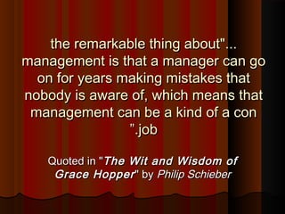 "..."...the remarkable thing aboutthe remarkable thing about
management is that a manager can gomanagement is that a manager can go
on for years making mistakes thaton for years making mistakes that
nobody is aware of, which means thatnobody is aware of, which means that
management can be a kind of a conmanagement can be a kind of a con
jobjob..””
Quoted in "Quoted in "The Wit and Wisdom ofThe Wit and Wisdom of
Grace HopperGrace Hopper" by" by Philip SchieberPhilip Schieber
 