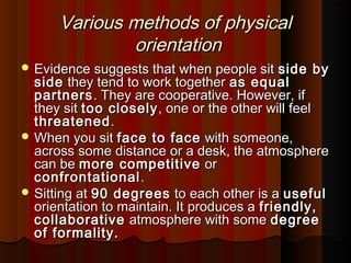 Various methods of physicalVarious methods of physical
orientationorientation
 Evidence suggests that when people sitEvidence suggests that when people sit side byside by
sideside they tend to work togetherthey tend to work together as equalas equal
partnerspartners. They are cooperative. However, if. They are cooperative. However, if
they sitthey sit too closelytoo closely, one or the other will feel, one or the other will feel
threatenedthreatened..
 When you sitWhen you sit face to faceface to face with someone,with someone,
across some distance or a desk, the atmosphereacross some distance or a desk, the atmosphere
can becan be more competitivemore competitive oror
confrontationalconfrontational ..
 Sitting atSitting at 90 degrees90 degrees to each other is ato each other is a usefuluseful
orientation to maintain. It produces aorientation to maintain. It produces a friendly,friendly,
collaborativecollaborative atmosphere with someatmosphere with some degreedegree
of formality.of formality.
 