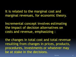 It is related to the marginal cost and
marginal revenues, for economic theory.
Incremental concept involves estimating
the impact of decision alternatives on
costs and revenue, emphasizing :
the changes in total cost and total revenue
resulting from changes in prices, products,
procedures, investments or whatever may
be at stake in the decisions.
8/4/2019 11
 