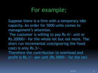 For example;
Suppose there is a firm with a temporary idle
capacity. An order for 5000 units comes to
management’s attention.
The customer is willing to pay Rs 4/- unit or
Rs.20000/- for the whole lot but not more. The
short run incremental cost(ignoring the fixed
cost) is only Rs.3/-.
Therefore the contribution to overhead and
profit is Rs.1/- per unit (Rs.5000/- for the lot)
8/4/2019 17
 