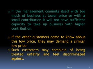 o If the management commits itself with too
much of business at lower price or with a
small contribution it will not have sufficient
capacity to take up business with higher
contribution.
o If the other customers come to know about
this low price, they may demand a similar
low price.
o Such customers may complain of being
treated unfairly and feel discriminated
against.
8/4/2019 19
 