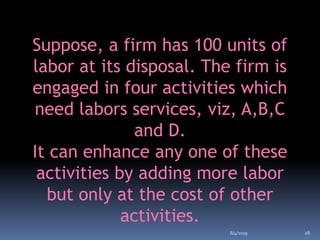 Suppose, a firm has 100 units of
labor at its disposal. The firm is
engaged in four activities which
need labors services, viz, A,B,C
and D.
It can enhance any one of these
activities by adding more labor
but only at the cost of other
activities.
8/4/2019 26
 