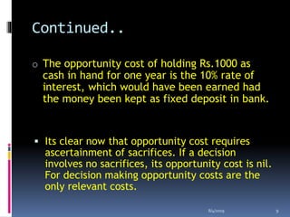 Continued..
o The opportunity cost of holding Rs.1000 as
cash in hand for one year is the 10% rate of
interest, which would have been earned had
the money been kept as fixed deposit in bank.
 Its clear now that opportunity cost requires
ascertainment of sacrifices. If a decision
involves no sacrifices, its opportunity cost is nil.
For decision making opportunity costs are the
only relevant costs.
8/4/2019 9
 