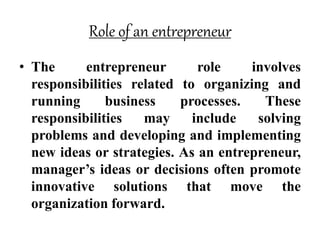 Role of an entrepreneur
• The entrepreneur role involves
responsibilities related to organizing and
running business processes. These
responsibilities may include solving
problems and developing and implementing
new ideas or strategies. As an entrepreneur,
manager’s ideas or decisions often promote
innovative solutions that move the
organization forward.
 