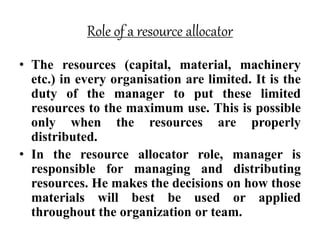 Role of a resource allocator
• The resources (capital, material, machinery
etc.) in every organisation are limited. It is the
duty of the manager to put these limited
resources to the maximum use. This is possible
only when the resources are properly
distributed.
• In the resource allocator role, manager is
responsible for managing and distributing
resources. He makes the decisions on how those
materials will best be used or applied
throughout the organization or team.
 