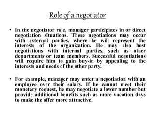 Role of a negotiator
• In the negotiator role, manager participates in or direct
negotiation situations. These negotiations may occur
with external parties, where he will represent the
interests of the organization. He may also host
negotiations with internal parties, such as other
departments or team members. Successful negotiations
will require him to gain buy-in by appealing to the
interests and needs of the other party.
• For example, manager may enter a negotiation with an
employee over their salary. If he cannot meet their
monetary request, he may negotiate a lower number but
provide additional benefits such as more vacation days
to make the offer more attractive.
 