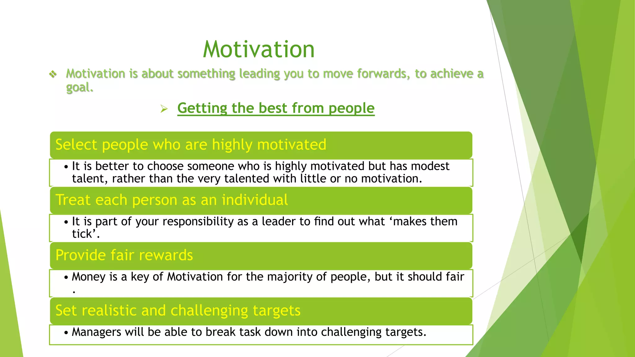 Motivation 
 Motivation is about something leading you to move forwards, to achieve a 
goal. 
 Getting the best from people 
Select people who are highly motivated 
• It is better to choose someone who is highly motivated but has modest 
talent, rather than the very talented with little or no motivation. 
Treat each person as an individual 
• It is part of your responsibility as a leader to find out what ‘makes them 
tick’. 
Provide fair rewards 
• Money is a key of Motivation for the majority of people, but it should fair 
. 
Set realistic and challenging targets 
• Managers will be able to break task down into challenging targets. 
 