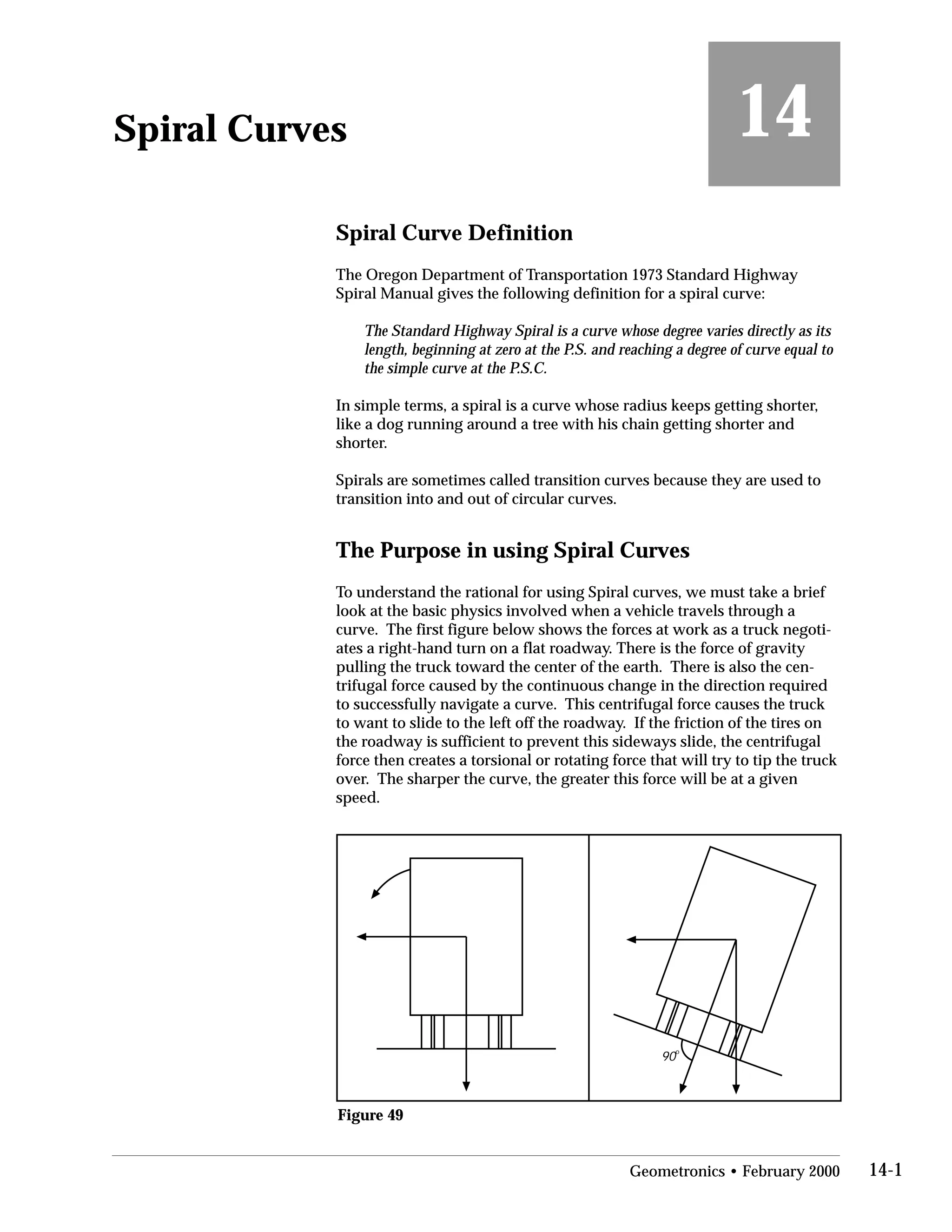 14Spiral Curves
Spiral Curve Definition
The Oregon Department of Transportation 1973 Standard Highway
Spiral Manual gives the following definition for a spiral curve:
The Standard Highway Spiral is a curve whose degree varies directly as its
length, beginning at zero at the P.S. and reaching a degree of curve equal to
the simple curve at the P.S.C.
In simple terms, a spiral is a curve whose radius keeps getting shorter,
like a dog running around a tree with his chain getting shorter and
shorter.
Spirals are sometimes called transition curves because they are used to
transition into and out of circular curves.
The Purpose in using Spiral Curves
To understand the rational for using Spiral curves, we must take a brief
look at the basic physics involved when a vehicle travels through a
curve. The first figure below shows the forces at work as a truck negoti­
ates a right-hand turn on a flat roadway. There is the force of gravity
pulling the truck toward the center of the earth. There is also the cen­
trifugal force caused by the continuous change in the direction required
to successfully navigate a curve. This centrifugal force causes the truck
to want to slide to the left off the roadway. If the friction of the tires on
the roadway is sufficient to prevent this sideways slide, the centrifugal
force then creates a torsional or rotating force that will try to tip the truck
over. The sharper the curve, the greater this force will be at a given
speed.
90
o
Figure 49
Geometronics • February 2000 14-1
 