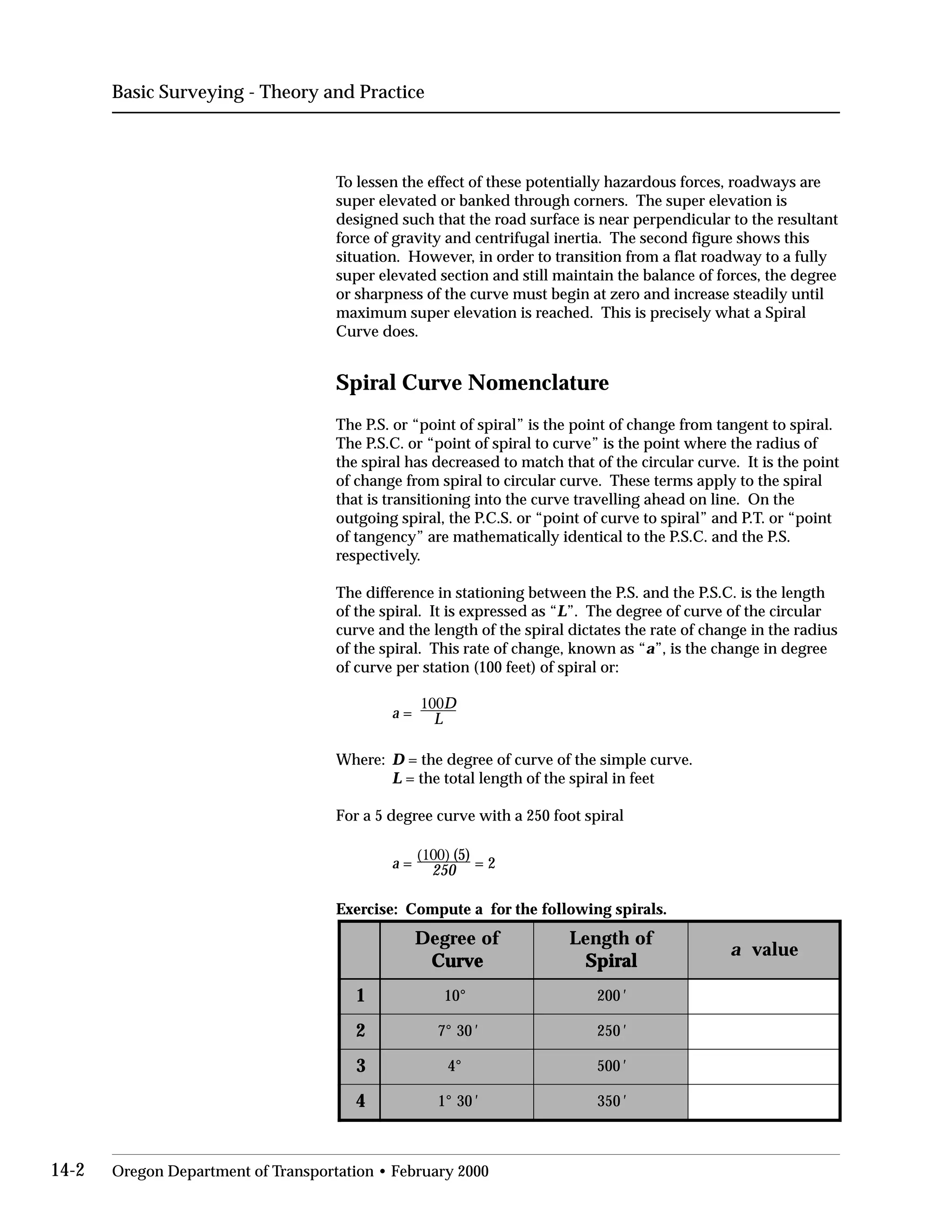 Basic Surveying - Theory and Practice
To lessen the effect of these potentially hazardous forces, roadways are
super elevated or banked through corners. The super elevation is
designed such that the road surface is near perpendicular to the resultant
force of gravity and centrifugal inertia. The second figure shows this
situation. However, in order to transition from a flat roadway to a fully
super elevated section and still maintain the balance of forces, the degree
or sharpness of the curve must begin at zero and increase steadily until
maximum super elevation is reached. This is precisely what a Spiral
Curve does.
Spiral Curve Nomenclature
The P.S. or “point of spiral” is the point of change from tangent to spiral.
The P.S.C. or “point of spiral to curve” is the point where the radius of
the spiral has decreased to match that of the circular curve. It is the point
of change from spiral to circular curve. These terms apply to the spiral
that is transitioning into the curve travelling ahead on line. On the
outgoing spiral, the P.C.S. or “point of curve to spiral” and P.T. or “point
of tangency” are mathematically identical to the P.S.C. and the P.S.
respectively.
The difference in stationing between the P.S. and the P.S.C. is the length
of the spiral. It is expressed as “L”. The degree of curve of the circular
curve and the length of the spiral dictates the rate of change in the radius
of the spiral. This rate of change, known as “a”, is the change in degree
of curve per station (100 feet) of spiral or:
a =
100D

L

Where:	 D = the degree of curve of the simple curve.
L = the total length of the spiral in feet
For a 5 degree curve with a 250 foot spiral
a =
(100) (5)
= 2250
Exercise: Compute a for the following spirals.
foeergeD
evruC vruC evruC evruC vruC
fohtgneL
laripS aripS laripS laripS aripS
a eulav
1 °01 002 '
2 03°7 ' 052 '
3 °4 005 '
4 03°1 ' 053 '
ee ll
14-2 Oregon Department of Transportation • February 2000
 