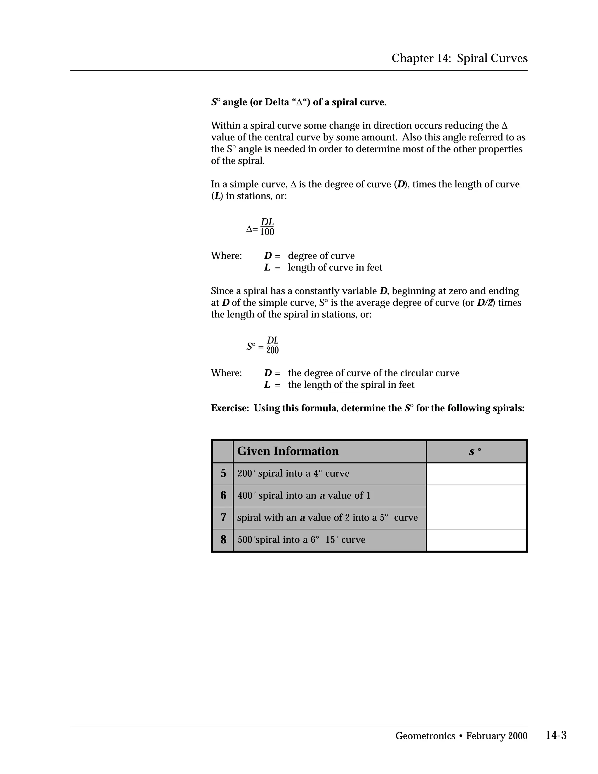 Chapter 14: Spiral Curves
S° angle (or Delta “∆“) of a spiral curve.
Within a spiral curve some change in direction occurs reducing the ∆
value of the central curve by some amount. Also this angle referred to as
the S° angle is needed in order to determine most of the other properties
of the spiral.
In a simple curve, ∆ is the degree of curve (D), times the length of curve
(L) in stations, or:
DL
∆= 100
Where:	 D = degree of curve
L = length of curve in feet
Since a spiral has a constantly variable D, beginning at zero and ending
at D of the simple curve, S° is the average degree of curve (or D/2) times
the length of the spiral in stations, or:
DL
S° = 200
Where:	 D = the degree of curve of the circular curve
L = the length of the spiral in feet
Exercise: Using this formula, determine the S° for the following spirals:
noitamrofnIneviG s °
5 002 ' evruc°4aotnilarips
6 004 ' naotnilarips a 1foeulav
7 nahtiwlarips a evruc°5aotni2foeulav
8 005 ' 51°6aotnilarips ' evruc
Geometronics • February 2000 14-3
 