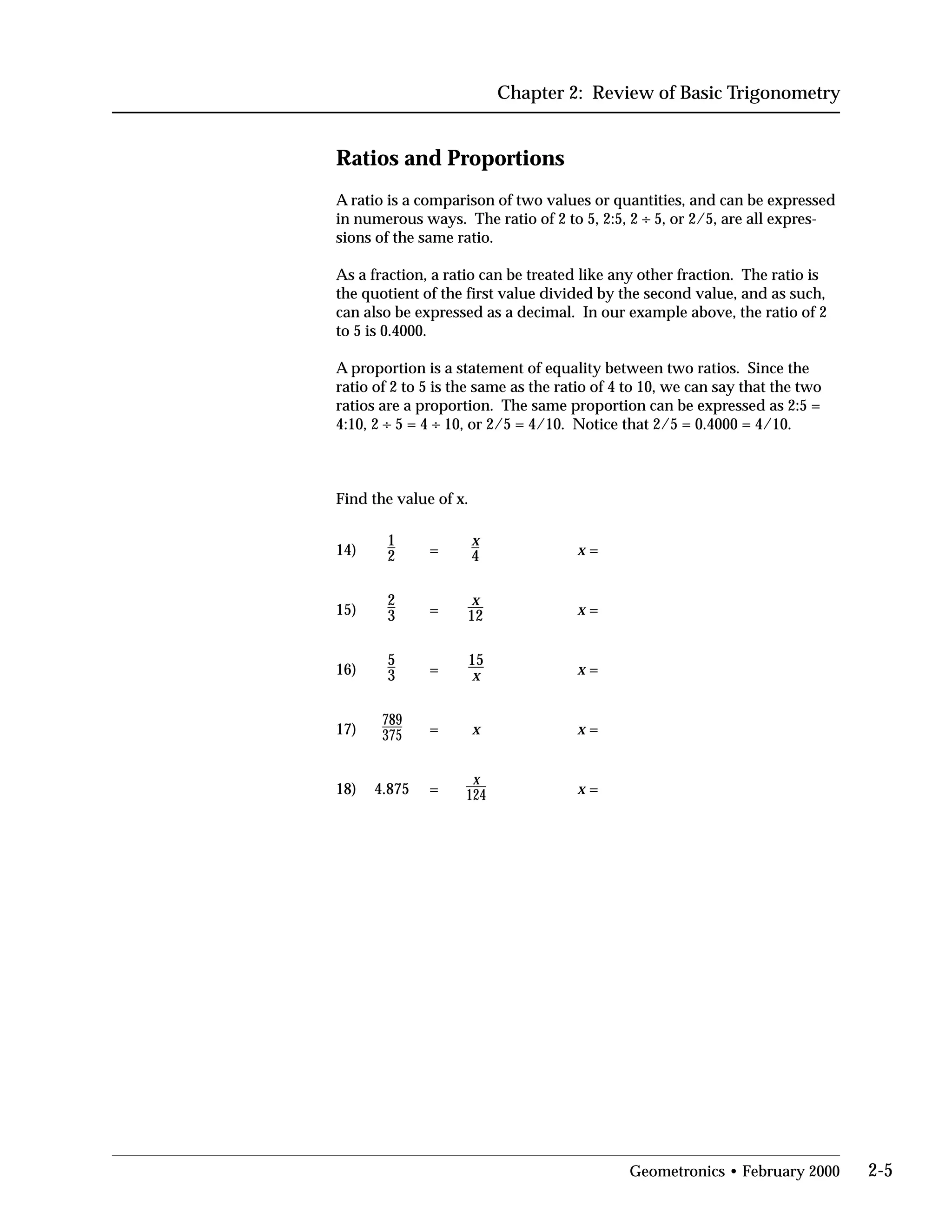 Chapter 2: Review of Basic Trigonometry
Ratios and Proportions
A ratio is a comparison of two values or quantities, and can be expressed
in numerous ways. The ratio of 2 to 5, 2:5, 2 ÷ 5, or 2/5, are all expres­
sions of the same ratio.
As a fraction, a ratio can be treated like any other fraction. The ratio is
the quotient of the first value divided by the second value, and as such,
can also be expressed as a decimal. In our example above, the ratio of 2
to 5 is 0.4000.
A proportion is a statement of equality between two ratios. Since the
ratio of 2 to 5 is the same as the ratio of 4 to 10, we can say that the two
ratios are a proportion. The same proportion can be expressed as 2:5 =
4:10, 2 ÷ 5 = 4 ÷ 10, or 2/5 = 4/10. Notice that 2/5 = 0.4000 = 4/10.
Find the value of x.
1 x
14) 2 = 4 x =
2
15) 3 =
x
12 x =
5
16) 3 =
15
x =x
789
17) 375 = x x =
18) 4.875 =
x
124 x =
Geometronics • February 2000 2-5
 