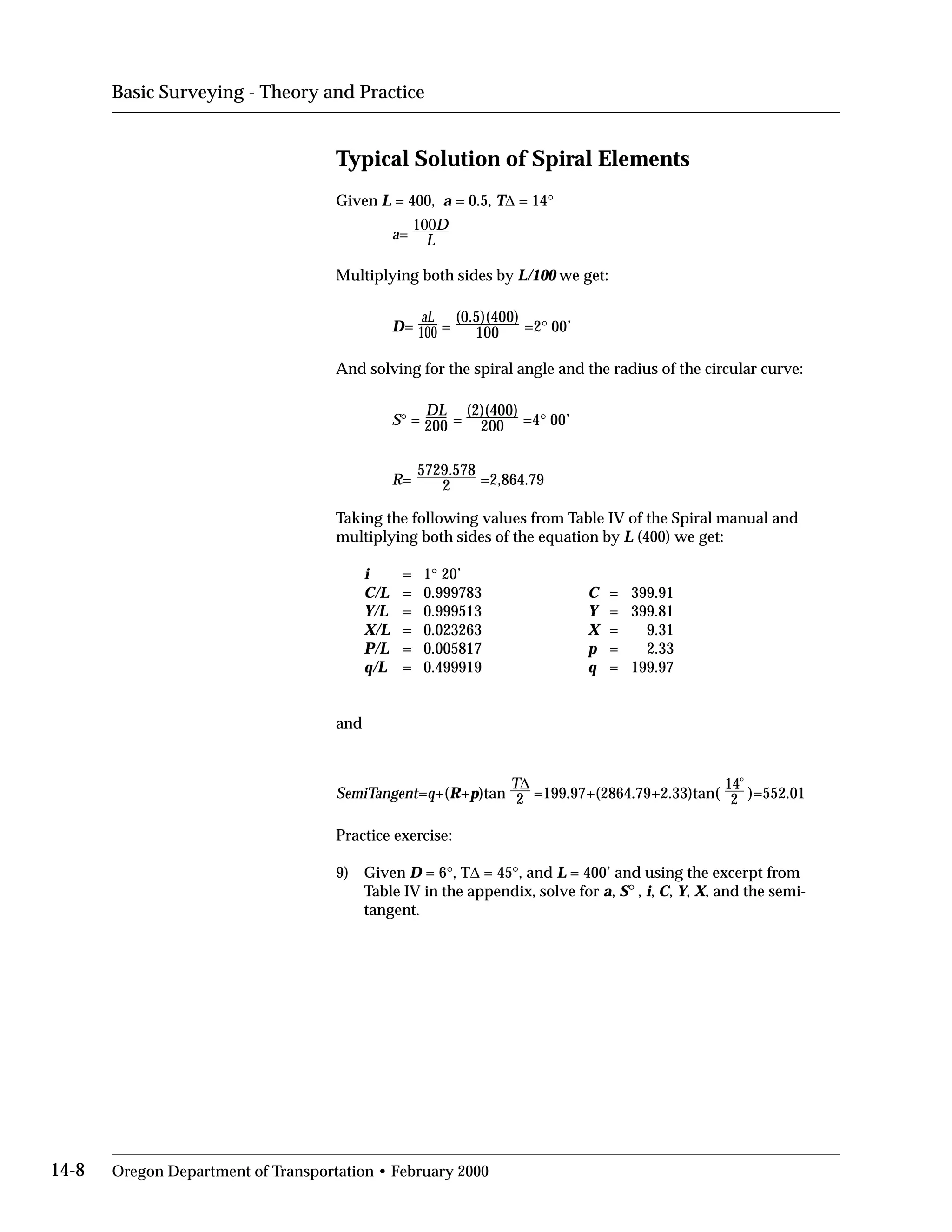 Basic Surveying - Theory and Practice
Typical Solution of Spiral Elements
Given L = 400, a = 0.5, T∆ = 14°
a=
100D

L

Multiplying both sides by L/100 we get:
D= 100
aL.
=
(0.5)(400)
=2° 00’100
And solving for the spiral angle and the radius of the circular curve:
DL
S° = 200 =
(2)(400)
=4° 00’200
5729.578
R= 2 =2,864.79
Taking the following values from Table IV of the Spiral manual and
multiplying both sides of the equation by L (400) we get:
i = 1° 20’

C/L = 0.999783 C = 399.91

Y/L = 0.999513 Y = 399.81

X/L = 0.023263 X = 9.31

P/L = 0.005817 p = 2.33

q/L = 0.499919 q = 199.97

and
SemiTangent=q+(R+p)tan
T
2
∆
=199.97+(2864.79+2.33)tan(
14
o
)=552.012
Practice exercise:
9)	 Given D = 6°, T∆ = 45°, and L = 400’ and using the excerpt from
Table IV in the appendix, solve for a, S° , i, C, Y, X, and the semi-
tangent.
14-8 Oregon Department of Transportation • February 2000
 