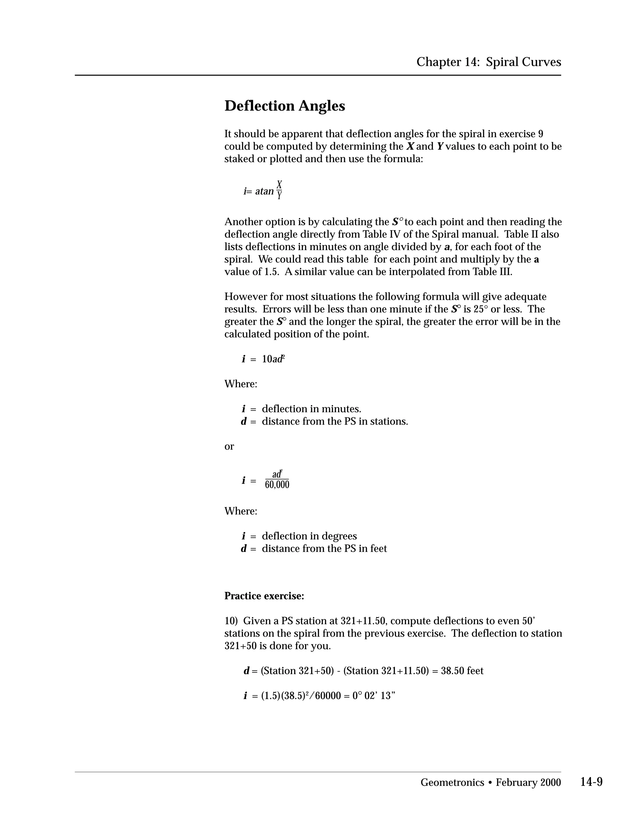 Chapter 14: Spiral Curves
Deflection Angles
It should be apparent that deflection angles for the spiral in exercise 9
could be computed by determining the X and Y values to each point to be
staked or plotted and then use the formula:
i= atan
X
Y
Another option is by calculating the S° to each point and then reading the
deflection angle directly from Table IV of the Spiral manual. Table II also
lists deflections in minutes on angle divided by a, for each foot of the
spiral. We could read this table for each point and multiply by the a
value of 1.5. A similar value can be interpolated from Table III.
However for most situations the following formula will give adequate
results. Errors will be less than one minute if the S° is 25° or less. The
greater the S° and the longer the spiral, the greater the error will be in the
calculated position of the point.
i = 10ad2
Where:
i = deflection in minutes.
d = distance from the PS in stations.
or
ad
2
i = 60,000
Where:
i = deflection in degrees
d = distance from the PS in feet
Practice exercise:
10) Given a PS station at 321+11.50, compute deflections to even 50’
stations on the spiral from the previous exercise. The deflection to station
321+50 is done for you.
d = (Station 321+50) - (Station 321+11.50) = 38.50 feet
i = (1.5)(38.5)2
/60000 = 0° 02’ 13”
Geometronics • February 2000 14-9
 