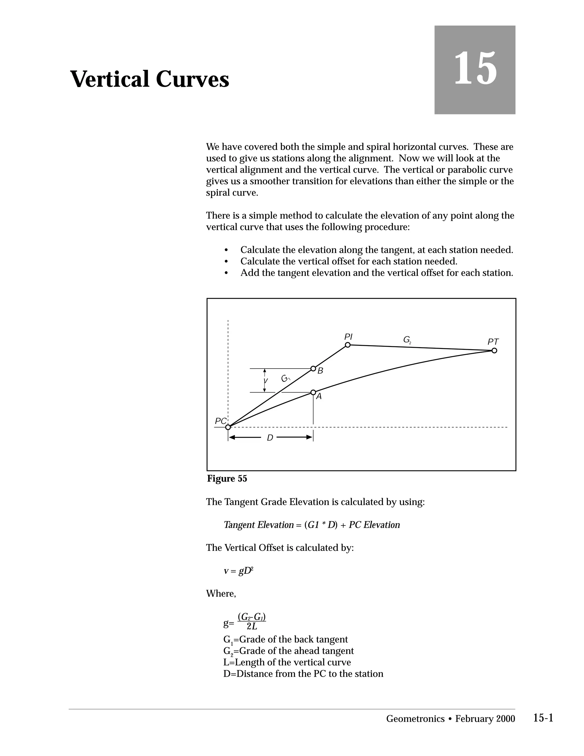 Vertical Curves
 15
We have covered both the simple and spiral horizontal curves. These are
used to give us stations along the alignment. Now we will look at the
vertical alignment and the vertical curve. The vertical or parabolic curve
gives us a smoother transition for elevations than either the simple or the
spiral curve.
There is a simple method to calculate the elevation of any point along the
vertical curve that uses the following procedure:
• Calculate the elevation along the tangent, at each station needed.
• Calculate the vertical offset for each station needed.
• Add the tangent elevation and the vertical offset for each station.
v
D
A
B
PC
PI
PT
G
G2
1
Figure 55
The Tangent Grade Elevation is calculated by using:
Tangent Elevation = (G1 * D) + PC Elevation
The Vertical Offset is calculated by:
v = gD2
Where,
g=
(G2-G1)
2L
G1
=Grade of the back tangent
G2
=Grade of the ahead tangent
L=Length of the vertical curve
D=Distance from the PC to the station
Geometronics • February 2000 15-1
 