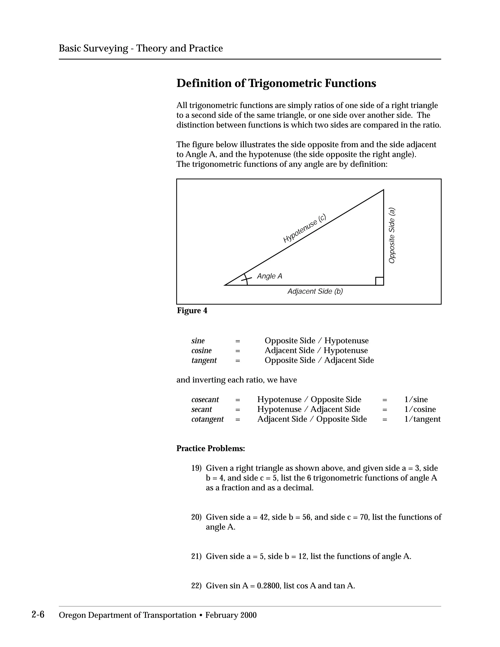 Basic Surveying - Theory and Practice
Definition of Trigonometric Functions
All trigonometric functions are simply ratios of one side of a right triangle
to a second side of the same triangle, or one side over another side. The
distinction between functions is which two sides are compared in the ratio.
The figure below illustrates the side opposite from and the side adjacent
to Angle A, and the hypotenuse (the side opposite the right angle).
The trigonometric functions of any angle are by definition:
Adjacent Side (b)
OppositeSide(a)
Hypotenuse (c)
Angle A
Figure 4
sine = Opposite Side / Hypotenuse
cosine = Adjacent Side / Hypotenuse
tangent = Opposite Side / Adjacent Side
and inverting each ratio, we have
cosecant = Hypotenuse / Opposite Side = 1/sine
secant = Hypotenuse / Adjacent Side = 1/cosine
cotangent = Adjacent Side / Opposite Side = 1/tangent
Practice Problems:
19)	 Given a right triangle as shown above, and given side a = 3, side
b = 4, and side c = 5, list the 6 trigonometric functions of angle A
as a fraction and as a decimal.
20)	 Given side a = 42, side b = 56, and side c = 70, list the functions of
angle A.
21) Given side a = 5, side b = 12, list the functions of angle A.
22) Given sin A = 0.2800, list cos A and tan A.
2-6 Oregon Department of Transportation • February 2000
 