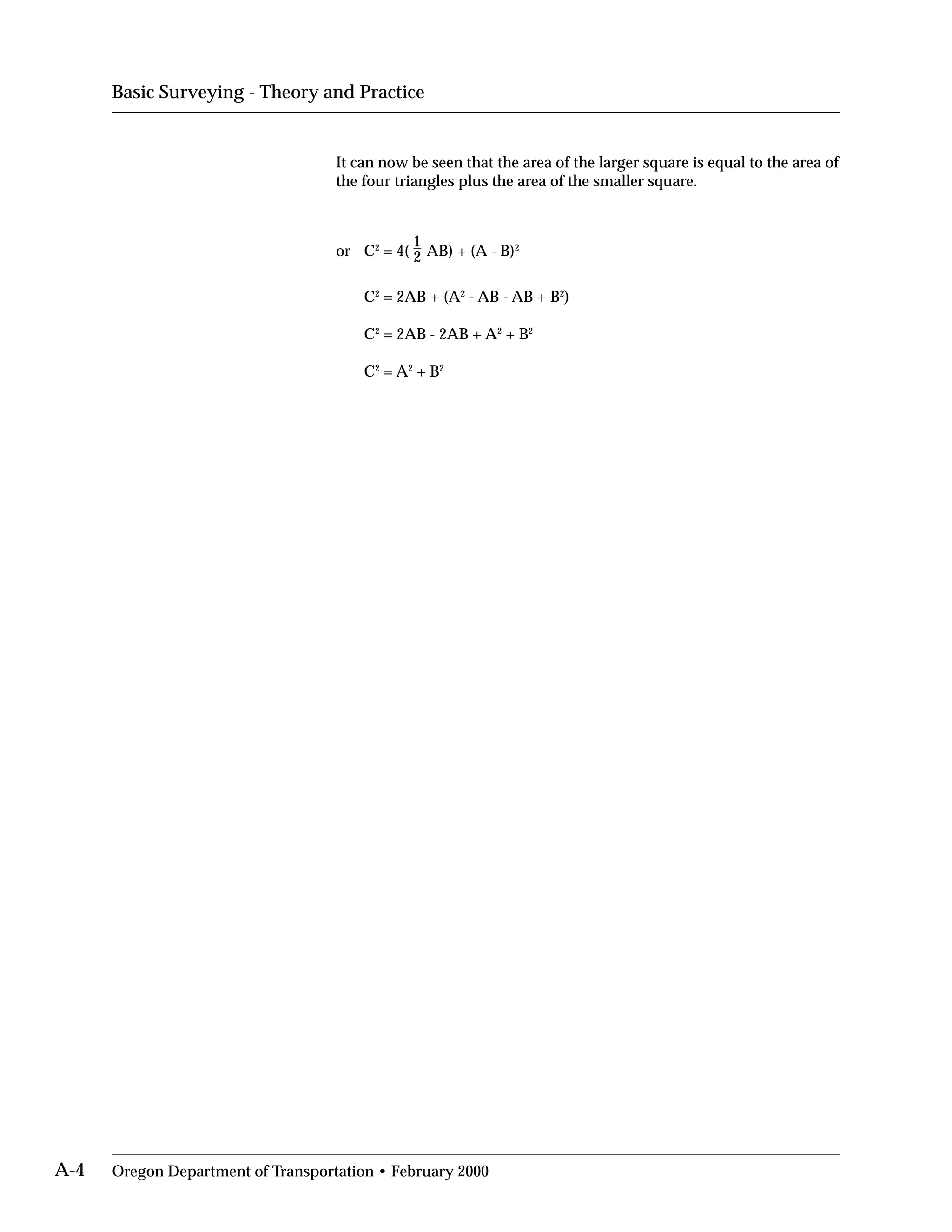 Basic Surveying - Theory and Practice
It can now be seen that the area of the larger square is equal to the area of
the four triangles plus the area of the smaller square.
or C2
= 4(
1
2 AB) + (A - B)2
C2
= 2AB + (A2
- AB - AB + B2
)
C2
= 2AB - 2AB + A2
+ B2
C2
= A2
+ B2
A-4 Oregon Department of Transportation • February 2000
 