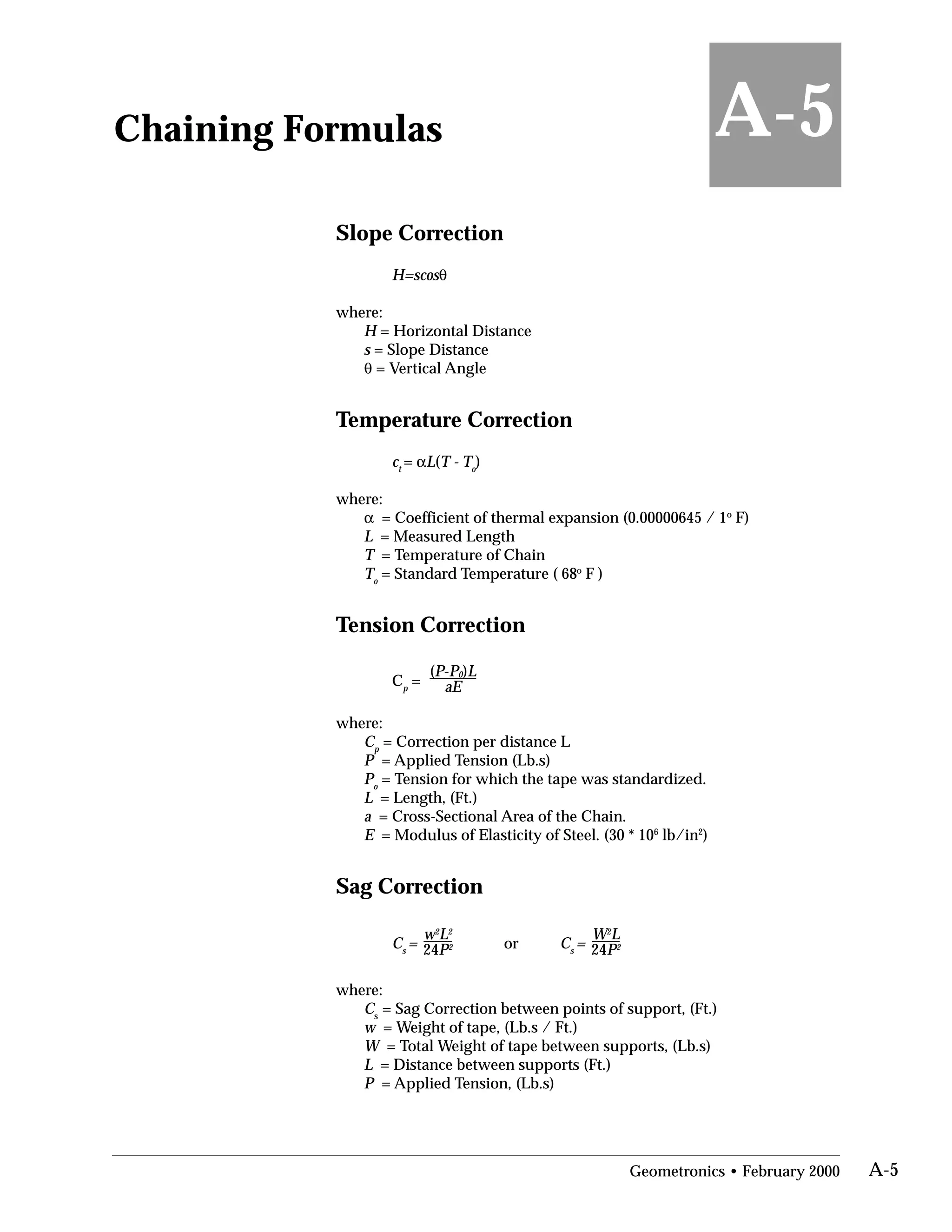 Chaining Formulas
Slope Correction
H=scosθ
where:
H = Horizontal Distance
s = Slope Distance
θ = Vertical Angle
Temperature Correction
ct
= αL(T - To
)
where:
α = Coefficient of thermal expansion (0.00000645 / 1o
F)
L = Measured Length
T = Temperature of Chain
T = Standard Temperature ( 68o
F )o
Tension Correction
C =
(P-P0)L
p aE
where:
C = Correction per distance Lp
P = Applied Tension (Lb.s)
P = Tension for which the tape was standardized.o
L = Length, (Ft.)
a = Cross-Sectional Area of the Chain.
E = Modulus of Elasticity of Steel. (30 * 106
lb/in2
)
Sag Correction
w2
L2
W2
L
Cs
= 24P2 or Cs
= 24P2
where:
Cs
= Sag Correction between points of support, (Ft.)
w = Weight of tape, (Lb.s / Ft.)
W = Total Weight of tape between supports, (Lb.s)
L = Distance between supports (Ft.)
P = Applied Tension, (Lb.s)
A-5
Geometronics • February 2000 A-5
 