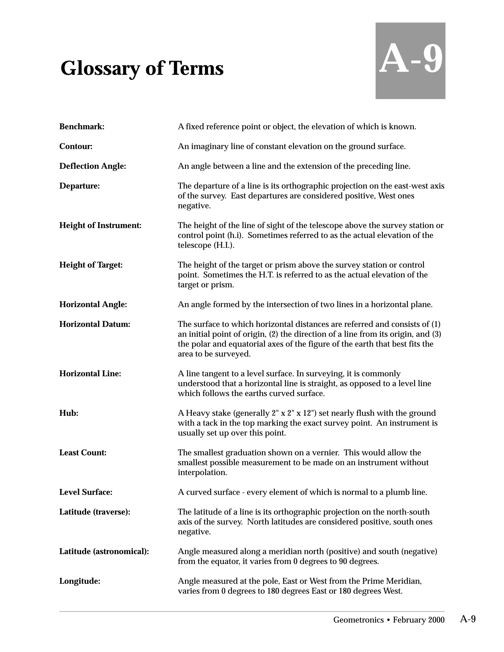 Glossary of Terms
Benchmark: A fixed reference point or object, the elevation of which is known.
A-9
Contour: An imaginary line of constant elevation on the ground surface.
Deflection Angle: An angle between a line and the extension of the preceding line.
Departure:	 The departure of a line is its orthographic projection on the east-west axis
of the survey. East departures are considered positive, West ones
negative.
Height of Instrument:	 The height of the line of sight of the telescope above the survey station or
control point (h.i). Sometimes referred to as the actual elevation of the
telescope (H.I.).
Height of Target:	 The height of the target or prism above the survey station or control
point. Sometimes the H.T. is referred to as the actual elevation of the
target or prism.
Horizontal Angle: An angle formed by the intersection of two lines in a horizontal plane.
Horizontal Datum:	 The surface to which horizontal distances are referred and consists of (1)
an initial point of origin, (2) the direction of a line from its origin, and (3)
the polar and equatorial axes of the figure of the earth that best fits the
area to be surveyed.
Horizontal Line:	 A line tangent to a level surface. In surveying, it is commonly
understood that a horizontal line is straight, as opposed to a level line
which follows the earths curved surface.
Hub:	 A Heavy stake (generally 2" x 2" x 12") set nearly flush with the ground
with a tack in the top marking the exact survey point. An instrument is
usually set up over this point.
Least Count:	 The smallest graduation shown on a vernier. This would allow the
smallest possible measurement to be made on an instrument without
interpolation.
Level Surface: A curved surface - every element of which is normal to a plumb line.
Latitude (traverse):	 The latitude of a line is its orthographic projection on the north-south
axis of the survey. North latitudes are considered positive, south ones
negative.
Latitude (astronomical):	 Angle measured along a meridian north (positive) and south (negative)
from the equator, it varies from 0 degrees to 90 degrees.
Longitude:	 Angle measured at the pole, East or West from the Prime Meridian,
varies from 0 degrees to 180 degrees East or 180 degrees West.
Geometronics • February 2000 A-9
 
